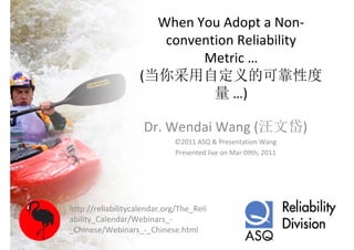 When You Adopt a Non‐
                       convention Reliability 
                            Metric …
                    (当你采用自定义的可靠性度
                              量 …)

                     Dr. Wendai Wang (汪文岱)
                             ©2011 ASQ & Presentation Wang
                             Presented live on Mar 09th, 2011




http://reliabilitycalendar.org/The_Reli
ability_Calendar/Webinars_‐
_Chinese/Webinars_‐_Chinese.html
 