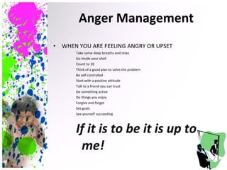 WHEN YOU ARE FEELING ANGRY OR UPSET Take some deep breaths and relax Go inside your shell Count to 10  Think of a good plan to solve the problem Be self controlled Start with a positive attitude Talk to a friend you can trust Do something active Do things you enjoy Forgive and forget Set goals See yourself succeeding If it is to be it is up to me! Anger Management 