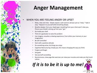 WHEN YOU ARE FEELING ANGRY OR UPSET Relax, relax and relax - Slowly repeat a calm word or phrase such as "relax," "take it easy." Repeat it to yourself while breathing deeply. Breathe deeply, from your diaphragm; breathing from your chest won't relax you. Picture your breath coming up from your "gut.“ Go inside your shell Think of a good plan to solve the problem Use imagery; visualize a relaxing experience, from either your memory or your imagination. Be self controlled Start with a positive attitude Do something active, do things you enjoy Cognitive Restructuring: Simply put, this means changing the way you think. Forgive and forget Set goals See yourself succeeding Nonstrenuous, slow yoga-like exercises can relax your muscles and make you feel much calmer. If it is to be it is up to me! Anger Management 