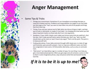 Some Tips & Tricks Change your environment:  Sometimes it's our immediate surroundings that give us cause for irritation and fury. Problems and responsibilities can weigh on you and make you feel angry at the "trap" you seem to have fallen into and all the people and things that form that trap. Timing: If you and your spouse tend to fight when you discuss things at night—perhaps you're tired, or distracted, or maybe it's just habit—try changing the times when you talk about important matters so these talks don't turn into arguments. Avoidance: If your child's chaotic room makes you furious every time you walk by it, shut the door. Don't make yourself look at what infuriates you. Don't say, "well, my child should clean up the room so I won't have to be angry!" That's not the point. The point is to keep yourself calm. Finding alternatives: If your daily commute through traffic leaves you in a state of rage and frustration, give yourself a project—learn or map out a different route, one that's less congested or more scenic. Or find another alternative, such as a bus or commuter train. "Silly humor" can help defuse rage in a number of ways. For one thing, it can help you get a more balanced perspective. When you get angry and call someone a name or refer to them in some imaginative phrase, stop and picture what that word would literally look like.  If it is to be it is up to me! Anger Management 
