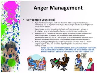 Do You Need Counseling? If you feel that your anger is really out of control, if it is having an impact on your relationships and on important parts of your life, you might consider counselling to learn how to handle it better. A psychologist or other licensed mental health professional can work with you in developing a range of techniques for changing your thinking and your behavior. When you talk to a prospective therapist, tell her or him that you have problems with anger that you want to work on, and ask about his or her approach to anger management. Make sure this isn't only a course of action designed to "put you in touch with your feelings and express them"—that may be precisely what your problem is. With counseling, psychologists say, a highly angry person can move closer to a middle range of anger in about 8 to 10 weeks, depending on the circumstances and the techniques used. Anger Management 