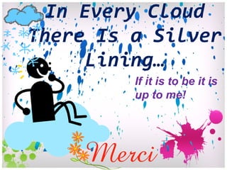 In Every Cloud There Is a Silver Lining… If it is to be it is up to me! 