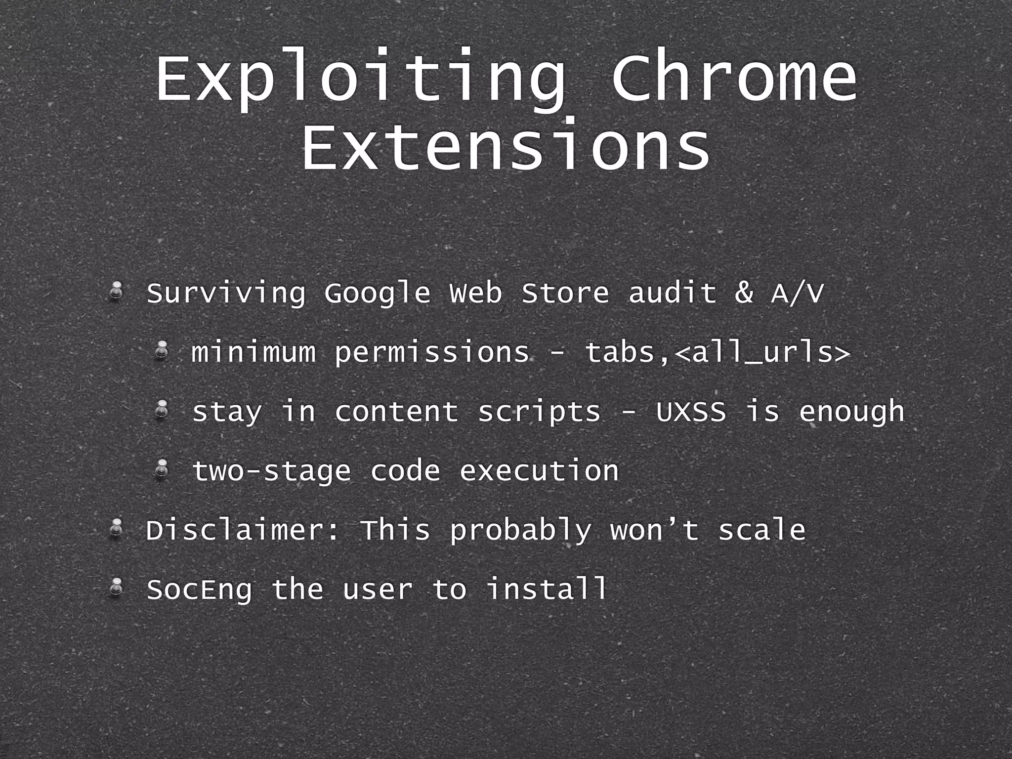 Exploiting Chrome
Extensions
Surviving Google Web Store audit & A/V
minimum permissions - tabs,<all_urls>
stay in content scripts - UXSS is enough
two-stage code execution
Disclaimer: This probably won’t scale
SocEng the user to install
 