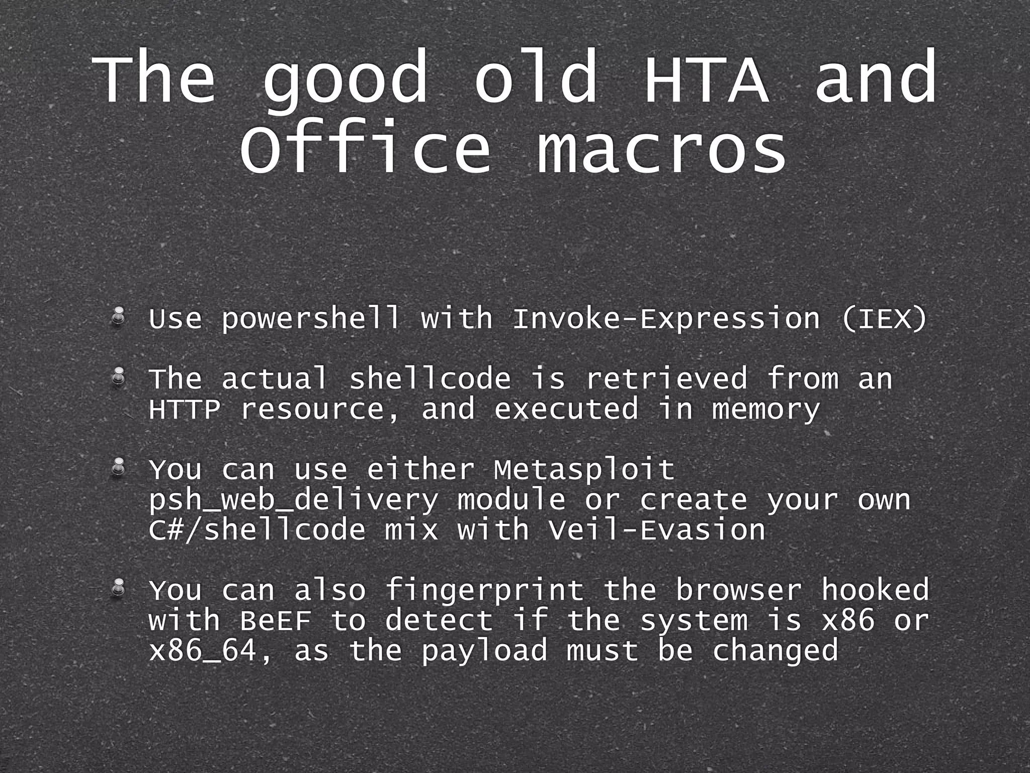 The good old HTA and
Office macros
Use powershell with Invoke-Expression (IEX)
The actual shellcode is retrieved from an
HTTP resource, and executed in memory
You can use either Metasploit
psh_web_delivery module or create your own
C#/shellcode mix with Veil-Evasion
You can also fingerprint the browser hooked
with BeEF to detect if the system is x86 or
x86_64, as the payload must be changed
 