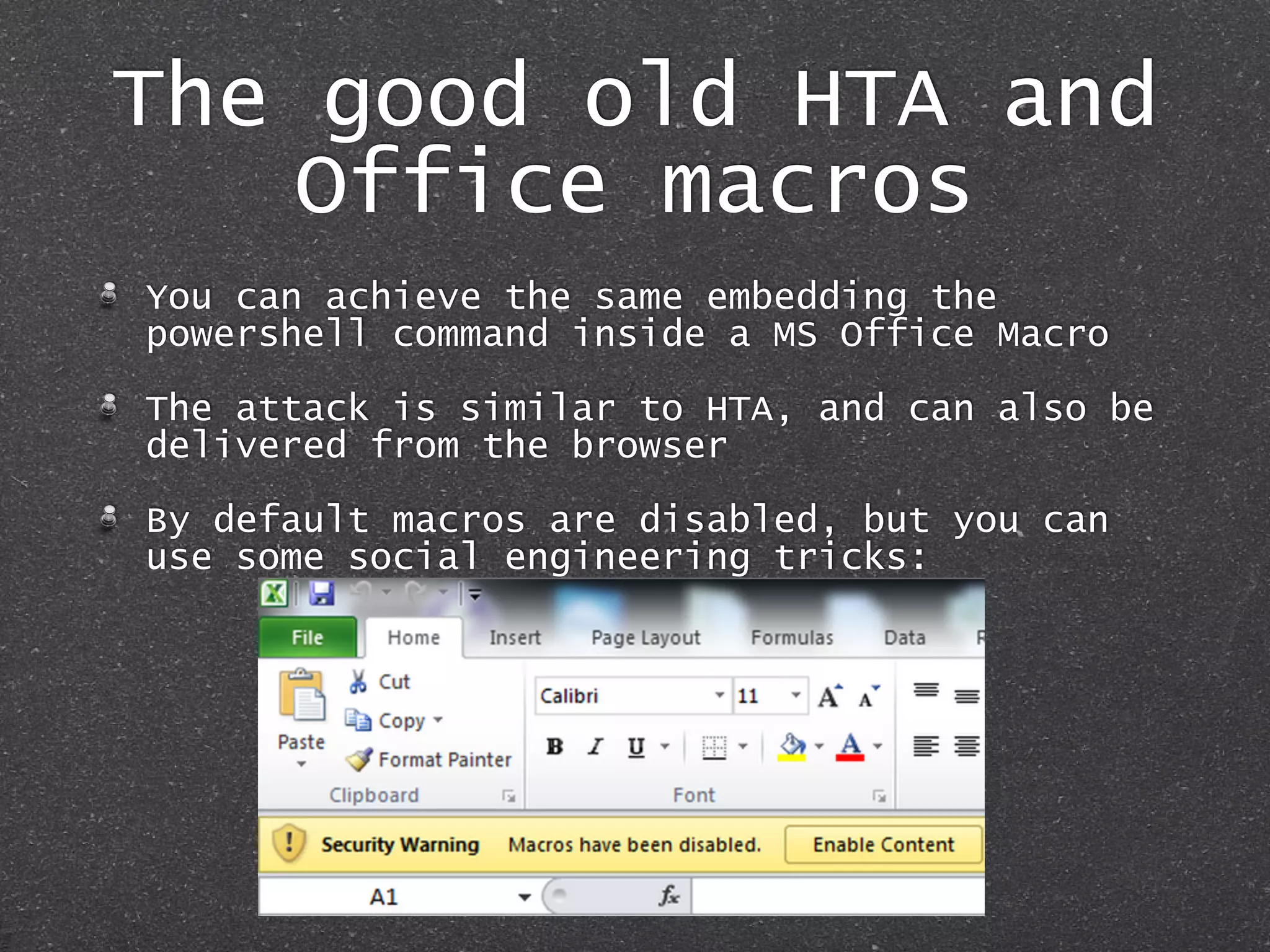 The good old HTA and
Office macros
You can achieve the same embedding the
powershell command inside a MS Office Macro
The attack is similar to HTA, and can also be
delivered from the browser
By default macros are disabled, but you can
use some social engineering tricks:
 