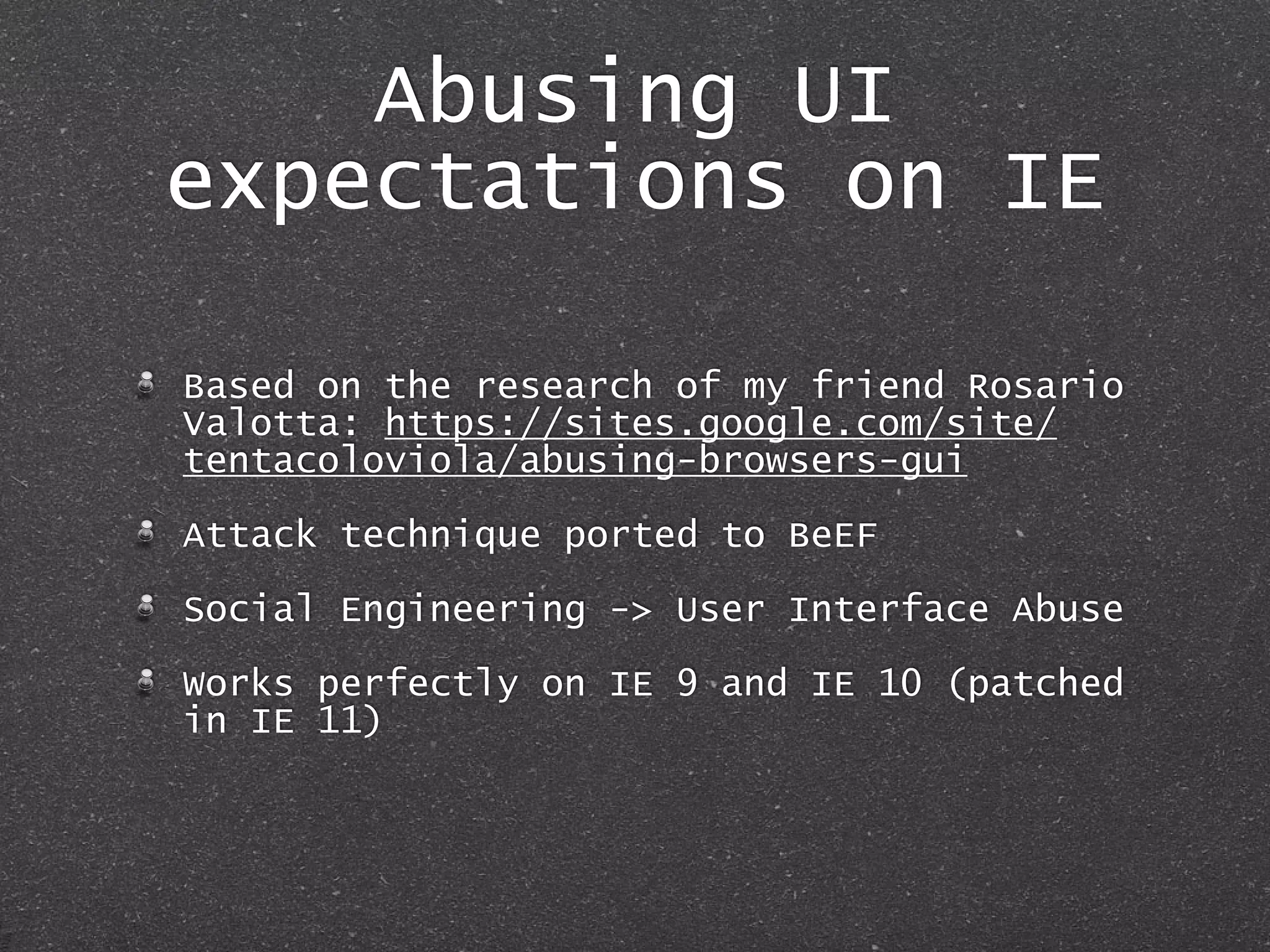 Abusing UI
expectations on IE
Based on the research of my friend Rosario
Valotta: https://sites.google.com/site/
tentacoloviola/abusing-browsers-gui
Attack technique ported to BeEF
Social Engineering -> User Interface Abuse
Works perfectly on IE 9 and IE 10 (patched
in IE 11)
 