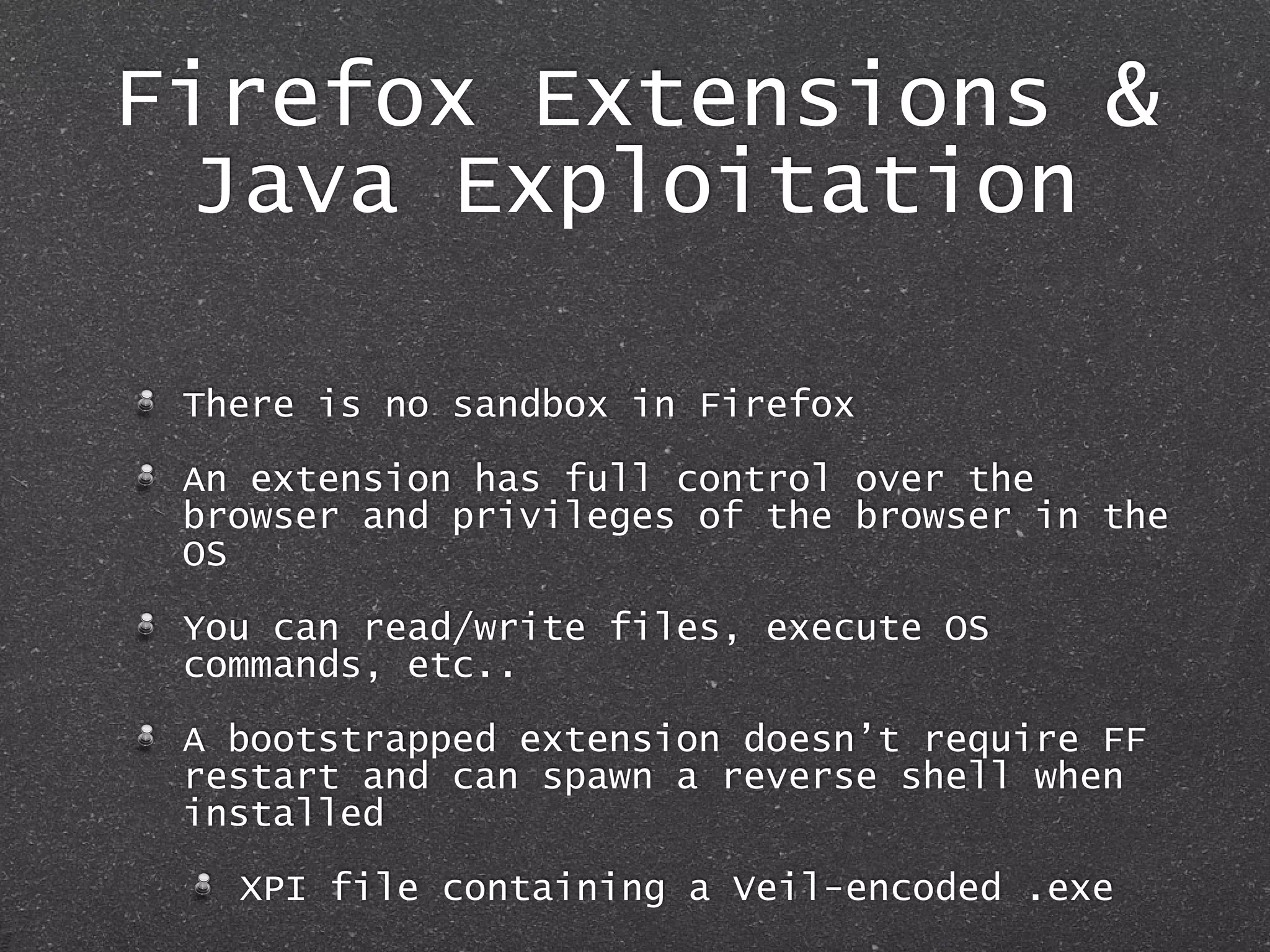 Firefox Extensions &
Java Exploitation
There is no sandbox in Firefox
An extension has full control over the
browser and privileges of the browser in the
OS
You can read/write files, execute OS
commands, etc..
A bootstrapped extension doesn’t require FF
restart and can spawn a reverse shell when
installed
XPI file containing a Veil-encoded .exe
 