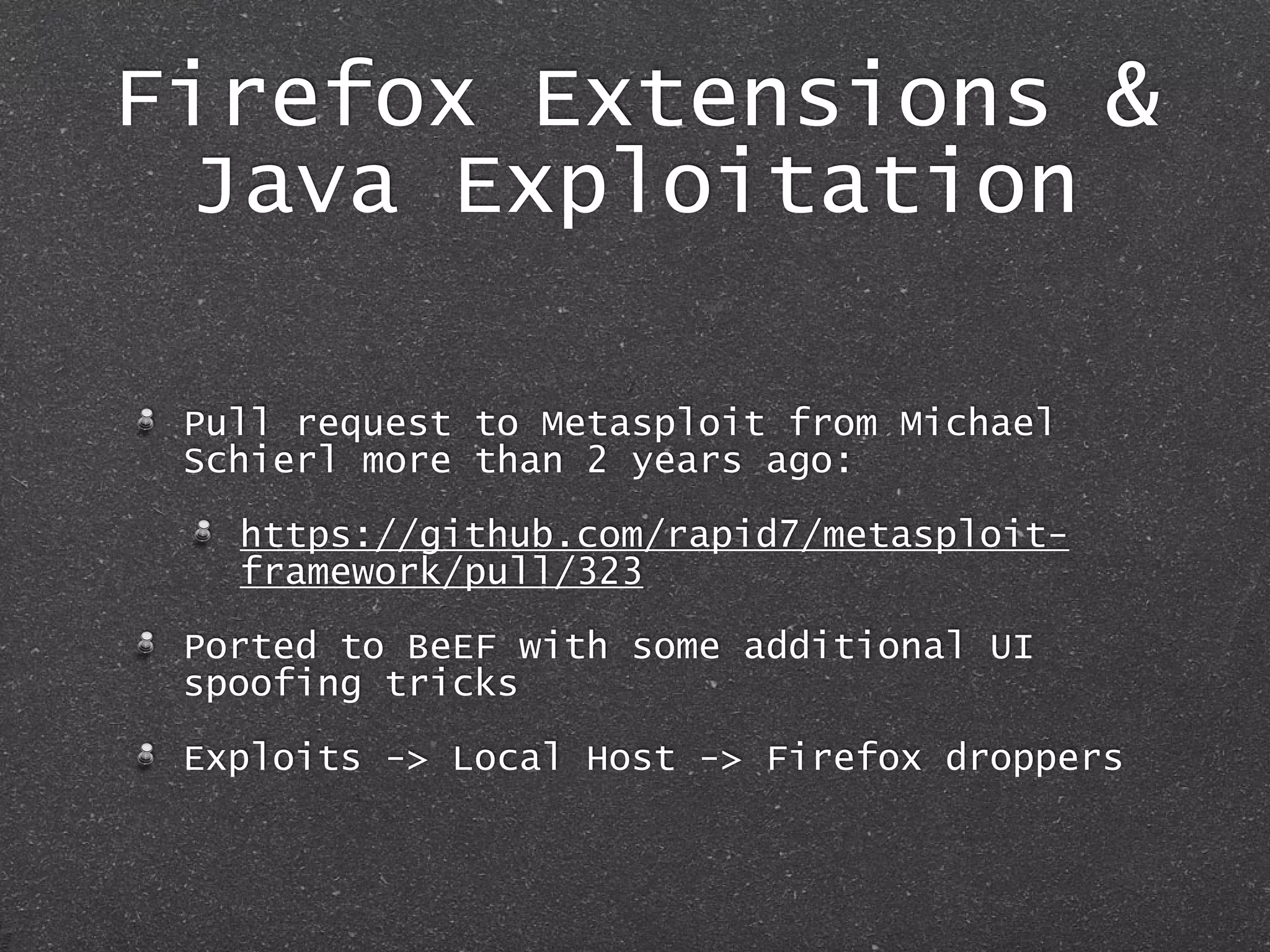 Firefox Extensions &
Java Exploitation
Pull request to Metasploit from Michael
Schierl more than 2 years ago:
https://github.com/rapid7/metasploit-
framework/pull/323
Ported to BeEF with some additional UI
spoofing tricks
Exploits -> Local Host -> Firefox droppers
 