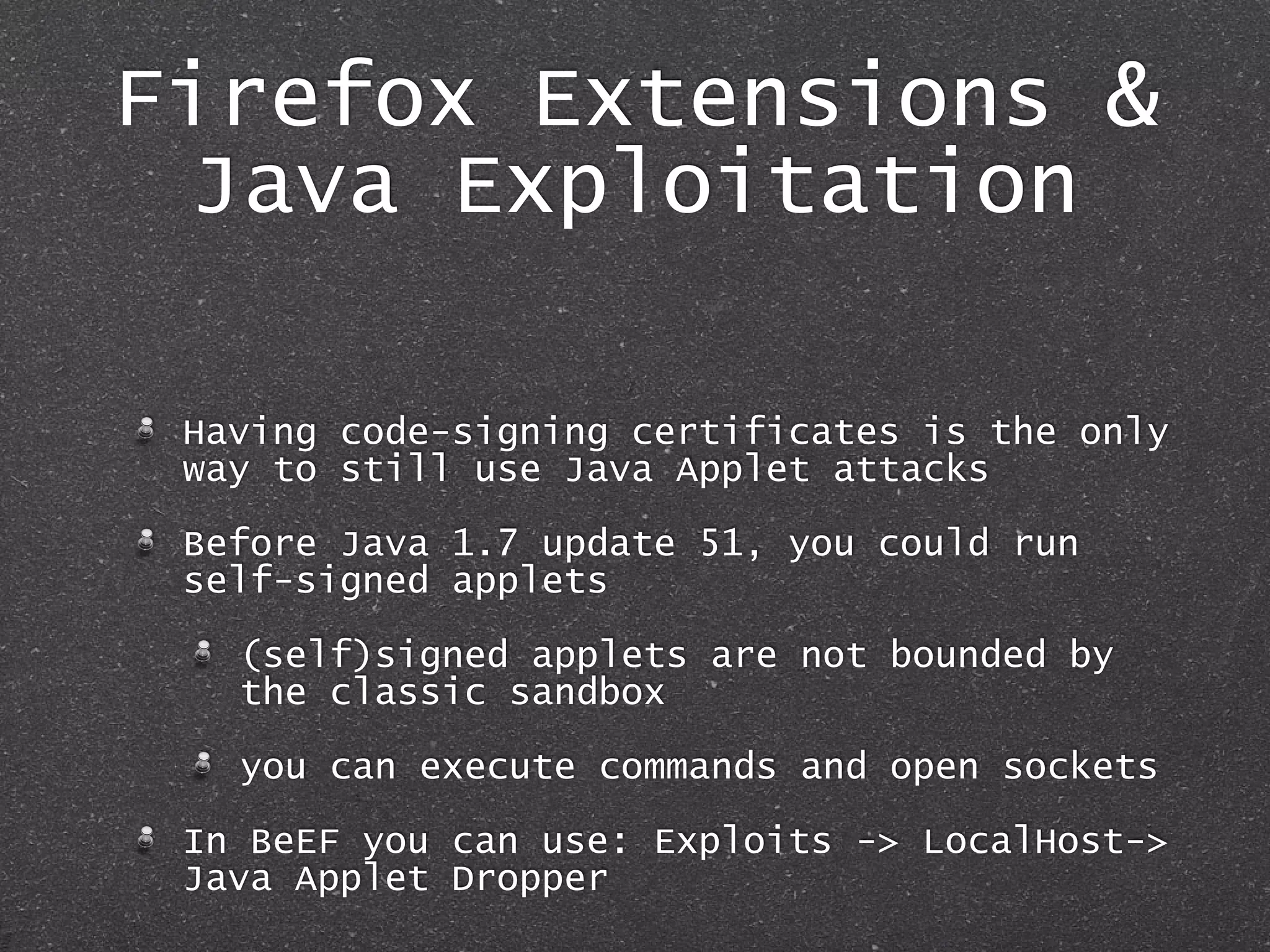 Firefox Extensions &
Java Exploitation
Having code-signing certificates is the only
way to still use Java Applet attacks
Before Java 1.7 update 51, you could run
self-signed applets
(self)signed applets are not bounded by
the classic sandbox
you can execute commands and open sockets
In BeEF you can use: Exploits -> LocalHost->
Java Applet Dropper
 