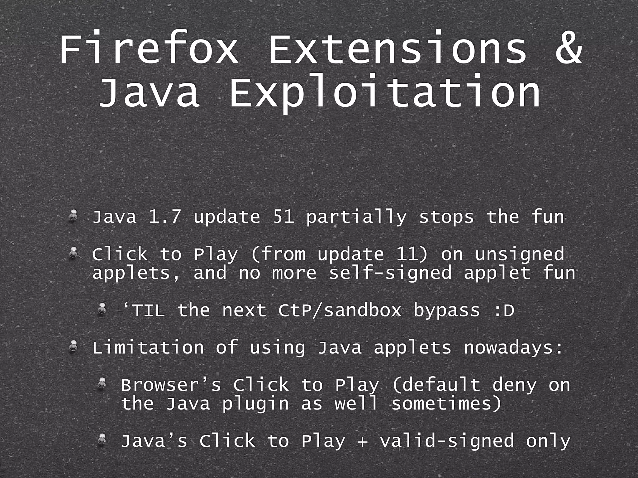 Firefox Extensions &
Java Exploitation
Java 1.7 update 51 partially stops the fun
Click to Play (from update 11) on unsigned
applets, and no more self-signed applet fun
‘TIL the next CtP/sandbox bypass :D
Limitation of using Java applets nowadays:
Browser’s Click to Play (default deny on
the Java plugin as well sometimes)
Java’s Click to Play + valid-signed only
 