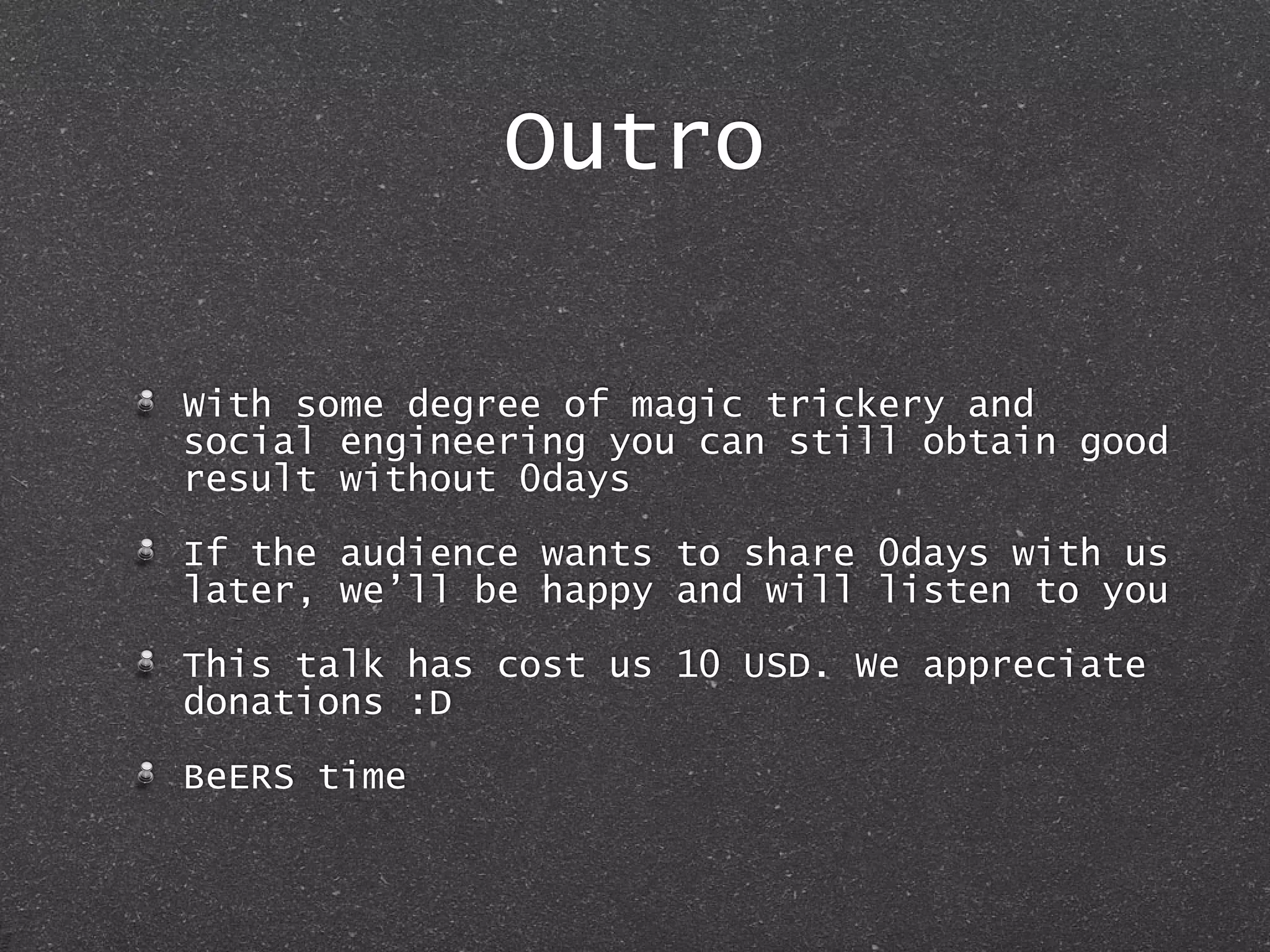 Outro
With some degree of magic trickery and
social engineering you can still obtain good
result without 0days
If the audience wants to share 0days with us
later, we’ll be happy and will listen to you
This talk has cost us 10 USD. We appreciate
donations :D
BeERS time
 