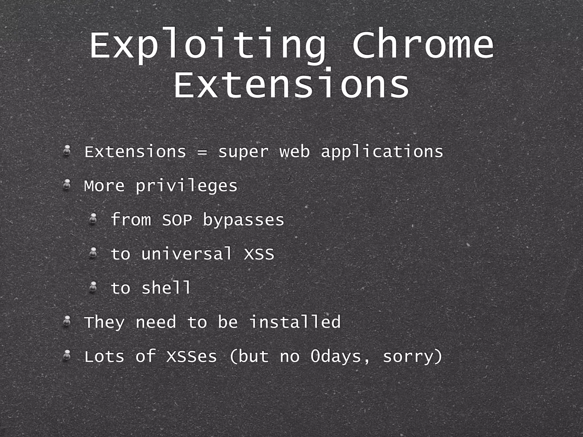 Exploiting Chrome
Extensions
Extensions = super web applications
More privileges
from SOP bypasses
to universal XSS
to shell
They need to be installed
Lots of XSSes (but no 0days, sorry)
 
