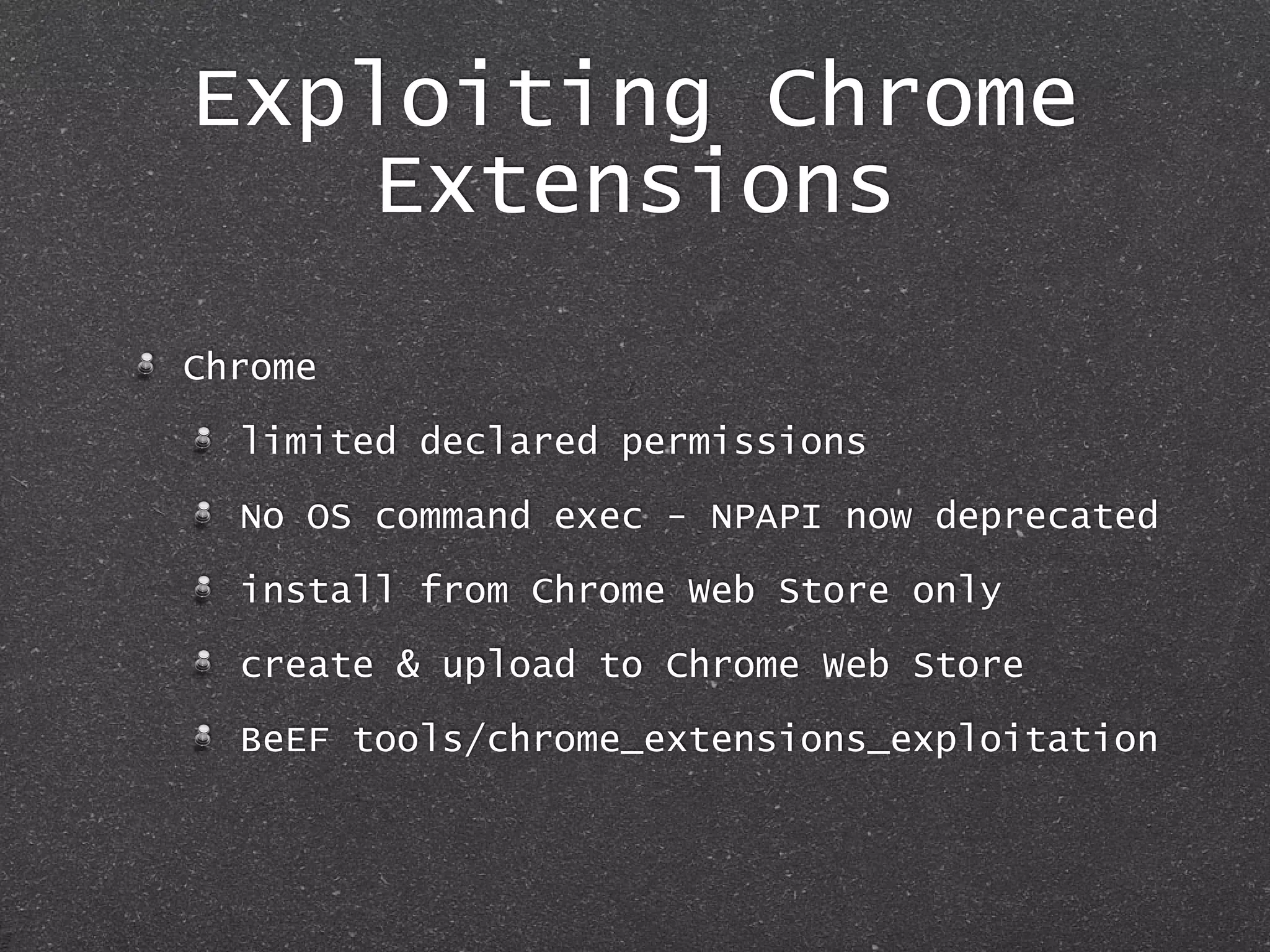Exploiting Chrome
Extensions
Chrome
limited declared permissions
No OS command exec - NPAPI now deprecated
install from Chrome Web Store only
create & upload to Chrome Web Store
BeEF tools/chrome_extensions_exploitation
 