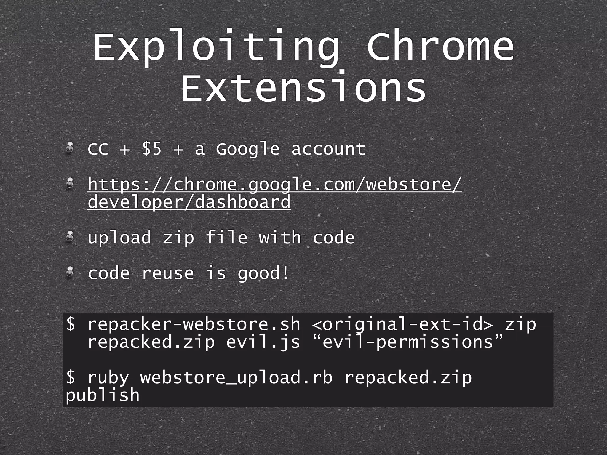 Exploiting Chrome
Extensions
CC + $5 + a Google account
https://chrome.google.com/webstore/
developer/dashboard
upload zip file with code
code reuse is good!
$ repacker-webstore.sh <original-ext-id> zip
repacked.zip evil.js “evil-permissions”
$ ruby webstore_upload.rb repacked.zip
publish
 