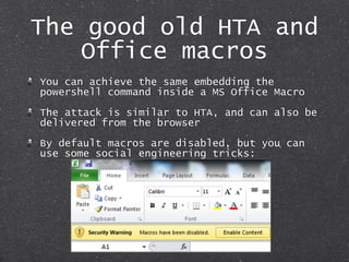 The good old HTA and
Office macros
You can achieve the same embedding the
powershell command inside a MS Office Macro
The ...