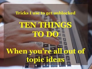 Tricks I use to get unblocked
TEN THINGS
TO DO
When you’re all out of
topic ideas
 
