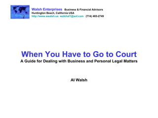 When You Have to Go to Court A Guide for Dealing with Business and Personal Legal Matters Al Walsh Walsh Enterprises   Business & Financial Advisors Huntington Beach, California USA http://www.awalsh.us   [email_address]   (714) 465-2749 
