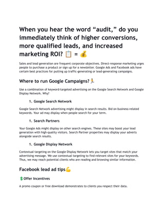 When you hear the word “audit,” do you
immediately think of higher conversions,
more qualified leads, and increased
marketing ROI? 📋= 💰
Sales and lead generation are frequent corporate objectives. Direct-response marketing urges
people to purchase a product or sign up for a newsletter. Google Ads and Facebook ads have
certain best practices for putting up traffic-generating or lead-generating campaigns.
Where to run Google Campaigns?🏃
Use a combination of keyword-targeted advertising on the Google Search Network and Google
Display Network. Why?
1. Google Search Network
Google Search Network advertising might display in search results. Bid on business-related
keywords. Your ad may display when people search for your term.
1. Search Partners
Your Google Ads might display on other search engines. These sites may boost your lead
generation with high-quality visitors. Search Partner properties may display your adverts
alongside search results.
1. Google Display Network
Contextual targeting on the Google Display Network lets you target sites that match your
advertising message. We use contextual targeting to find relevant sites for your keywords.
Thus, we may reach potential clients who are reading and browsing similar information.
Facebook lead ad tips💪
💲Offer Incentives
A promo coupon or free download demonstrates to clients you respect their data.
 