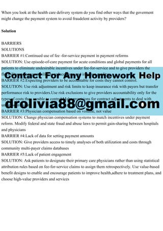 When you look at the health care delivery system do you find other ways that the goverment
might change the payment system to avoid fraudelent activity by providers?
Solution
BARRIERS
SOLUTIONS
BARRIER #1:Continued use of fee -for-service payment in payment reforms
SOLUTION: Use episode-of-care payment for acute conditions and global payments for all
patients to eliminate undesirable incentives under fee-for-service and to give providers the
flexibility and accountability to reduce costs and improve quality
BARRIER #2:Expecting providers to be accountable for costs they cannot control.
SOLUTION: Use risk adjustment and risk limits to keep insurance risk with payers but transfer
performance risk to providers.Use risk exclusions to give providers accountability only for the
types of costs they areable to control.Make provisions for contract adjustments to deal with
unforeseen events
BARRIER #3:Physician compensation based on volume, not value
SOLUTION: Change physician compensation systems to match incentives under payment
reform. Modify federal and state fraud and abuse laws to permit gain-sharing between hospitals
and physicians
BARRIER #4:Lack of data for setting payment amounts
SOLUTION: Give providers access to timely analyses of both utilization and costs through
community multi-payer claims databases
BARRIER #5:Lack of patient engagement
SOLUTION: Ask patients to designate their primary care physicians rather than using statistical
attribution rules based on fee-for-service claims to assign them retrospectively. Use value-based
benefit designs to enable and encourage patients to improve health,adhere to treatment plans, and
choose high-value providers and services
 