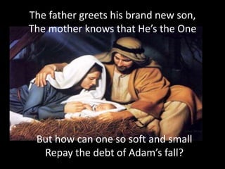 The father greets his brand new son,
The mother knows that He’s the One




 But how can one so soft and small
  Repay the debt of Adam’s fall?
 