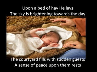 Upon a bed of hay He lays
The sky is brightening towards the day




The courtyard fills with sudden guests
  A sense of peace upon them rests
 