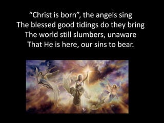 “Christ is born”, the angels sing
The blessed good tidings do they bring
  The world still slumbers, unaware
   That He is here, our sins to bear.
 
