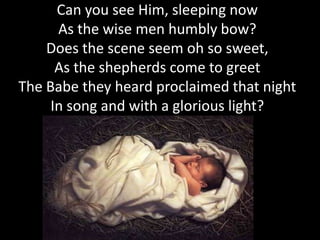 Can you see Him, sleeping now
      As the wise men humbly bow?
    Does the scene seem oh so sweet,
      As the shepherds come to greet
The Babe they heard proclaimed that night
     In song and with a glorious light?
 