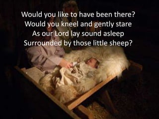 Would you like to have been there?
Would you kneel and gently stare
  As our Lord lay sound asleep
Surrounded by those little sheep?
 