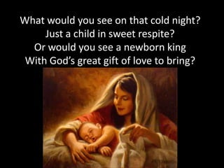 What would you see on that cold night?
     Just a child in sweet respite?
  Or would you see a newborn king
 With God’s great gift of love to bring?
 
