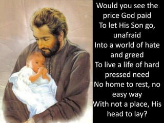 Would you see the
   price God paid
  To let His Son go,
       unafraid
Into a world of hate
      and greed
To live a life of hard
    pressed need
No home to rest, no
      easy way
With not a place, His
    head to lay?
 
