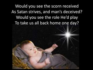 Would you see the scorn received
As Satan strives, and man’s deceived?
  Would you see the role He’d play
 To take us all back home one day?
 