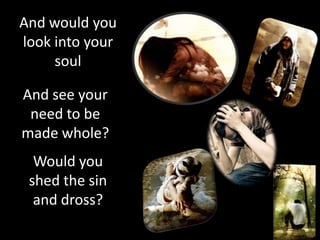 And would you
look into your
     soul

And see your
 need to be
made whole?
  Would you
 shed the sin
  and dross?
 