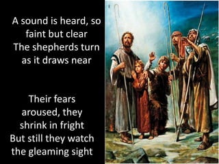 A sound is heard, so
   faint but clear
The shepherds turn
  as it draws near


    Their fears
  aroused, they
  shrink in fright
But still they watch
the gleaming sight
 