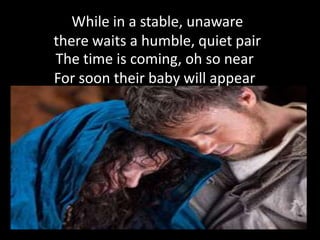 While in a stable, unaware
there waits a humble, quiet pair
The time is coming, oh so near
For soon their baby will appear
 