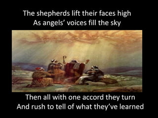 The shepherds lift their faces high
    As angels’ voices fill the sky




  Then all with one accord they turn
And rush to tell of what they’ve learned
 
