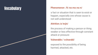Vocabulary Phenomenon /fɪˈnɑːməˌnɑːn/
a fact or situation that is seen to exist or
happen, especially one whose cause is
not well understood
Attrition /əˈtrɪʃn/
the process of making a person or thing
weaker or less effective through constant
attack or pressure
Vulnerable /ˈvʌlnərəbl/
exposed to the possibility of being
harmed, attacked, etc.
 