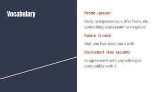 Vocabulary Prone /prəʊn/
likely to experience, suffer from, etc.
something unpleasant or negative
Innate /ɪˈneɪt/
that one has been born with
Consistent /kənˈsɪstənt/
in agreement with something or
compatible with it
 