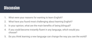 Discussion
1. What were your reasons for wanting to learn English?
2. What have you found most challenging about learning English?
3. In your opinion, what are the main beneﬁts of being bilingual?
4. If you could become instantly ﬂuent in any language, which would you
choose?
5. Do you think learning a new language can change the way you see the world?
 