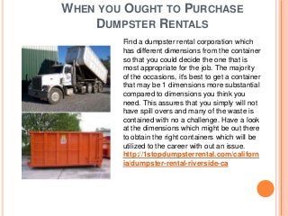 WHEN YOU OUGHT TO PURCHASE
    DUMPSTER RENTALS
        Find a dumpster rental corporation which
        has different dimensions from the container
        so that you could decide the one that is
        most appropriate for the job. The majority
        of the occasions, it's best to get a container
        that may be 1 dimensions more substantial
        compared to dimensions you think you
        need. This assures that you simply will not
        have spill overs and many of the waste is
        contained with no a challenge. Have a look
        at the dimensions which might be out there
        to obtain the right containers which will be
        utilized to the career with out an issue.
        http://1stopdumpsterrental.com/californ
        ia/dumpster-rental-riverside-ca
 