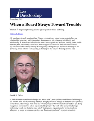 September, 2012
When a Board Strays Toward Trouble
The task of diagnosing looming trouble typically falls to board leadership.
Patrick R. Dailey
All boards go through rough patches. Change events always trigger reassessment of norms,
relationships, processes and expectations. Reassessment often happens individually and
subliminally. It is rarely verbalized at the outset but the gears are, no doubt, turning on the inside.
At some point, uncertainty, resistance, passive-aggressive behavior and corrosive forms of
dysfunctional behavior may emerge. Consequently, change always presents a challenge to the
prevailing board culture—colloquially, a challenge to the way we do things around here.
Patrick R. Dailey
If your board has experienced change, and whose hasn’t, then you have experienced the testing of
the cultural rules and dynamics by directors. Rough patches do emerge in the behavioral dynamics
of any board. These range from mild and virtually undetectable reactions to severe boil-ups. Early
recognition and corrective action are essential to preserve the work ethic and spirit of a high-
performing board, one that also must satisfy its directors’ expectations for professionalism,
adherence to sound governance practices and the protection of one’s personal reputation.
 