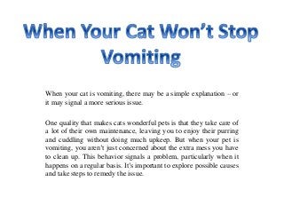 When your cat is vomiting, there may be a simple explanation – or
it may signal a more serious issue.
One quality that makes cats wonderful pets is that they take care of
a lot of their own maintenance, leaving you to enjoy their purring
and cuddling without doing much upkeep. But when your pet is
vomiting, you aren’t just concerned about the extra mess you have
to clean up. This behavior signals a problem, particularly when it
happens on a regular basis. It’s important to explore possible causes
and take steps to remedy the issue.
 