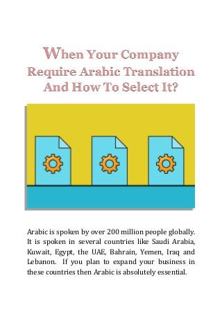 When Your Company
Require Arabic Translation
And How To Select It?
Arabic is spoken by over 200 million people globally.
It is spoken in several countries like Saudi Arabia,
Kuwait, Egypt, the UAE, Bahrain, Yemen, Iraq and
Lebanon. If you plan to expand your business in
these countries then Arabic is absolutely essential.
 