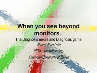 When you see beyond
     monitors..
The Diagnosis errors and Diagnosis game
            Ahmad Abou Leila
         PGY5 –Anesthesiology
       American University of Beirut

                Ahmad M. Abou Leila
 