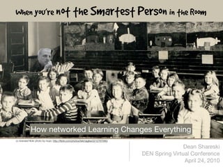 When you’re not the Smartest Person in the Room




            How networked Learning Changes Everything
cc licensed ﬂickr photo by roujo: http://ﬂickr.com/photos/tekmagika/2212767080/

                                                                                                  Dean Shareski
                                                                                  DEN Spring Virtual Conference
                                                                                                  April 24, 2010
 