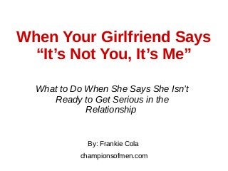 When Your Girlfriend Says
“It’s Not You, It’s Me”
What to Do When She Says She Isn’t
Ready to Get Serious in the
Relationship
By: Frankie Cola
championsofmen.com
 