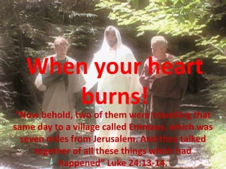 When your heart
     burns!
 “Now behold, two of them were travelling that
same day to a village called Emmaus, which was
  seven miles from Jerusalem. And they talked
     together of all these things which had
           happened” Luke 24:13-14.
 