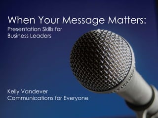 When Your Message Matters: Presentation Skills for  Business Leaders Kelly Vandever Communications for Everyone 