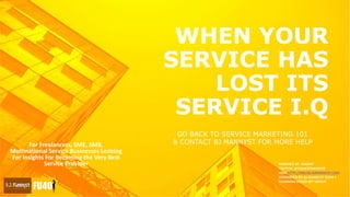 WHEN YOUR
SERVICE HAS
LOST ITS
SERVICE I.Q
For Freelancers, SME, SMB,
Multinational Service Businesses Looking
For Insights For Becoming the Very Best
Service Provider POWERED BY : MANNY
TWITTER: @THEBESTMANNYO
WEB: HTTP://MBLOG.BJMANNYST.COM
SPONSORED BY: BJ MANNYST TEAM +
FOUNDERS UNDER 40™ GROUP
GO BACK TO SERVICE MARKETING 101
& CONTACT BJ MANNYST FOR MORE HELP
 