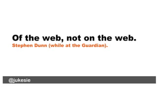 @jukesie
Of the web, not on the web.
Stephen Dunn (while at the Guardian).
@lauradee@jukesie
 