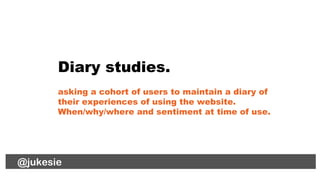 @jukesie
Diary studies.
asking a cohort of users to maintain a diary of
their experiences of using the website.
When/why/w...